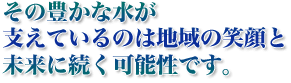 その豊かな水が支えているのは地域の笑顔と未来に続く可能性です